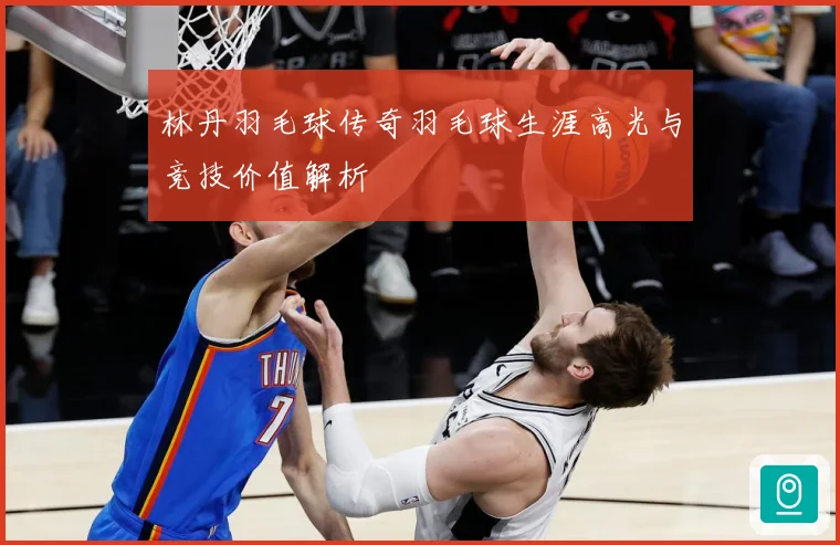 林丹羽毛球传奇羽毛球生涯高光与竞技价值解析