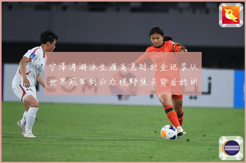 宁泽涛游泳生涯高光时刻全记录从世界冠军到公众视野焦点背后的训练秘诀与成长历程