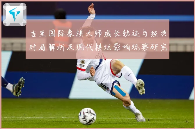 吉里国际象棋大师成长轨迹与经典对局解析及现代棋坛影响观察研究