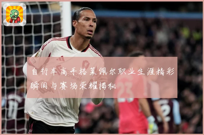 自行车高手格莱佩尔职业生涯精彩瞬间与赛场荣耀揭秘