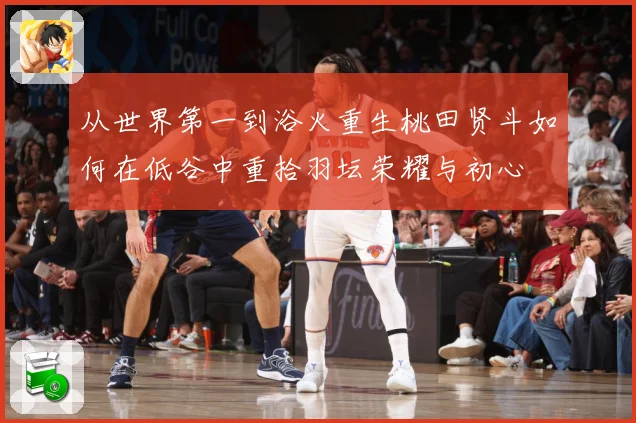 从世界第一到浴火重生桃田贤斗如何在低谷中重拾羽坛荣耀与初心