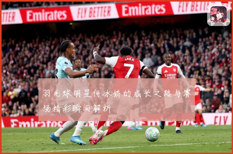 羽毛球明星何冰娇的成长之路与赛场精彩瞬间解析