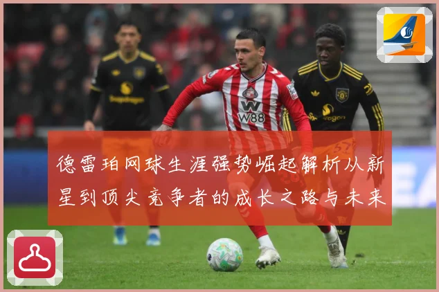 德雷珀网球生涯强势崛起解析从新星到顶尖竞争者的成长之路与未来展望