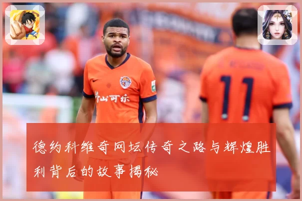 德约科维奇网坛传奇之路与辉煌胜利背后的故事揭秘