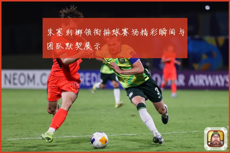 朱塞利娜领衔排球赛场精彩瞬间与团队默契展示