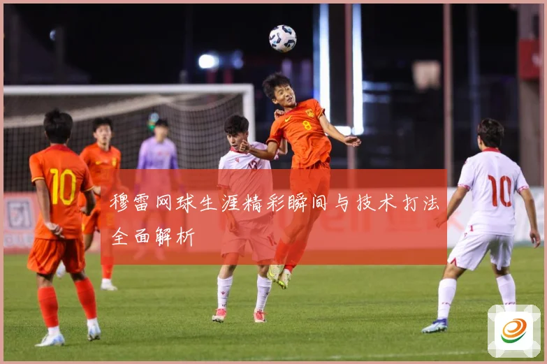 穆雷网球生涯精彩瞬间与技术打法全面解析