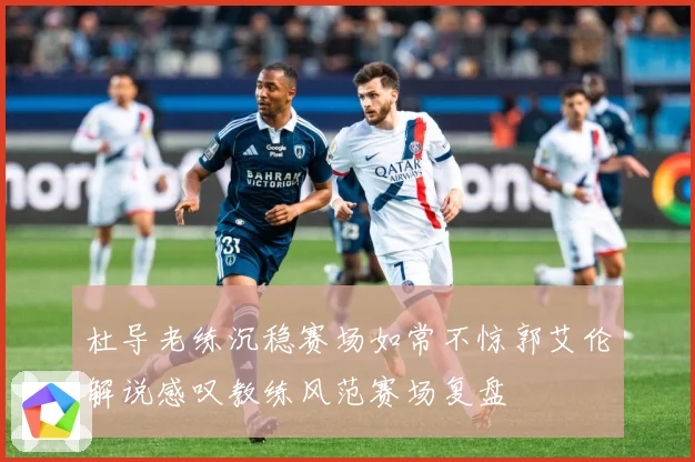 杜导老练沉稳赛场如常不惊郭艾伦解说感叹教练风范赛场复盘