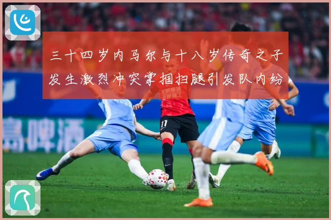 三十四岁内马尔与十八岁传奇之子发生激烈冲突掌掴扫腿引发队内纷战术观察